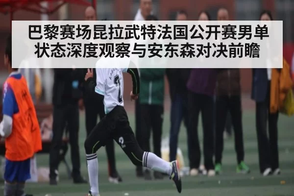 巴黎赛场昆拉武特法国公开赛男单状态深度观察与安东森对决前瞻