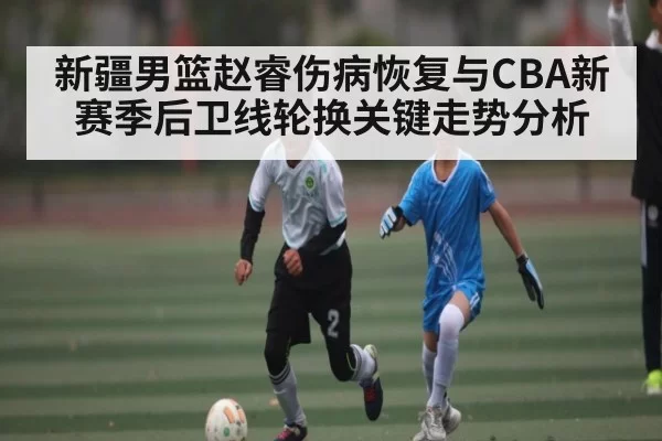 新疆男篮赵睿伤病恢复与CBA新赛季后卫线轮换关键走势分析