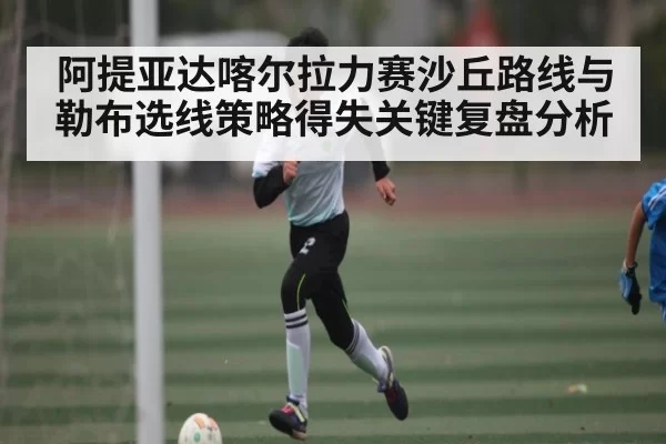 阿提亚达喀尔拉力赛沙丘路线与勒布选线策略得失关键复盘分析