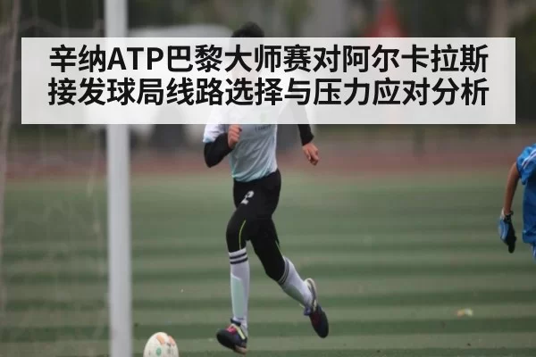 辛纳ATP巴黎大师赛对阿尔卡拉斯接发球局线路选择与压力应对分析
